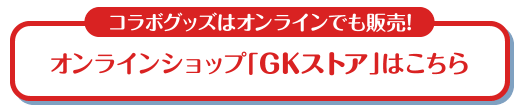コラボグッズはオンラインでも販売！ オンラインショップ「GKストア」はこちら